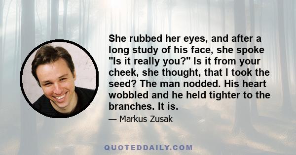 She rubbed her eyes, and after a long study of his face, she spoke Is it really you? Is it from your cheek, she thought, that I took the seed? The man nodded. His heart wobbled and he held tighter to the branches. It is.