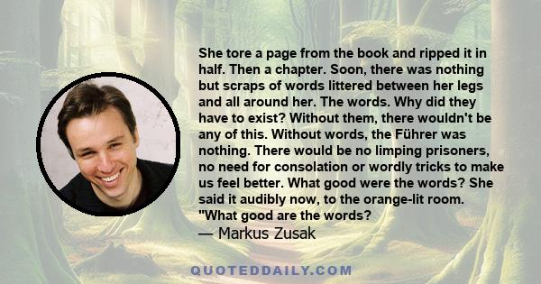 She tore a page from the book and ripped it in half. Then a chapter. Soon, there was nothing but scraps of words littered between her legs and all around her. The words. Why did they have to exist? Without them, there