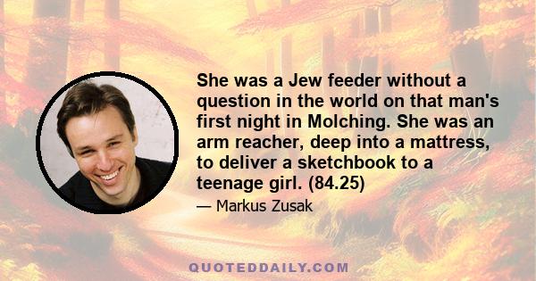 She was a Jew feeder without a question in the world on that man's first night in Molching. She was an arm reacher, deep into a mattress, to deliver a sketchbook to a teenage girl. (84.25)