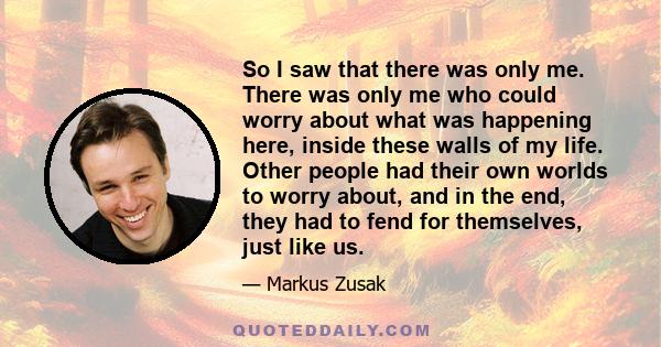 So I saw that there was only me. There was only me who could worry about what was happening here, inside these walls of my life. Other people had their own worlds to worry about, and in the end, they had to fend for