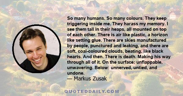 So many humans. So many colours. They keep triggering inside me. They harass my memory. I see them tall in their heaps, all mounted on top of each other. There is air like plastic, a horizon like setting glue. There are 