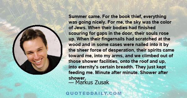 Summer came. For the book thief, everything was going nicely. For me, the sky was the color of Jews. When their bodies had finished scouring for gaps in the door, their souls rose up. When their fingernails had