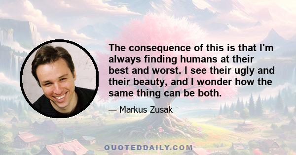 The consequence of this is that I'm always finding humans at their best and worst. I see their ugly and their beauty, and I wonder how the same thing can be both.