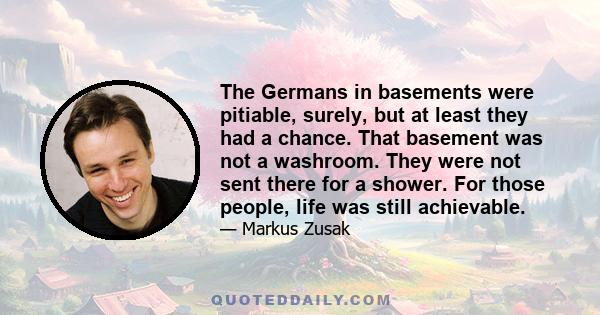 The Germans in basements were pitiable, surely, but at least they had a chance. That basement was not a washroom. They were not sent there for a shower. For those people, life was still achievable.