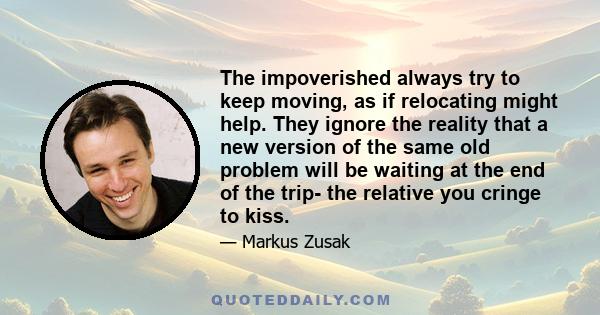 The impoverished always try to keep moving, as if relocating might help. They ignore the reality that a new version of the same old problem will be waiting at the end of the trip- the relative you cringe to kiss.