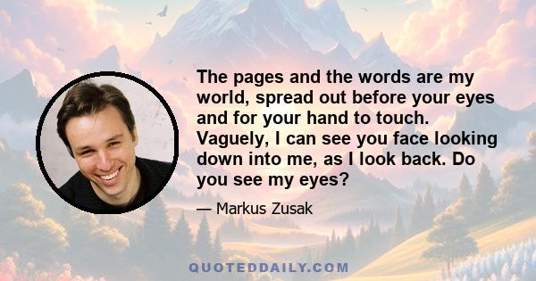 The pages and the words are my world, spread out before your eyes and for your hand to touch. Vaguely, I can see you face looking down into me, as I look back. Do you see my eyes?