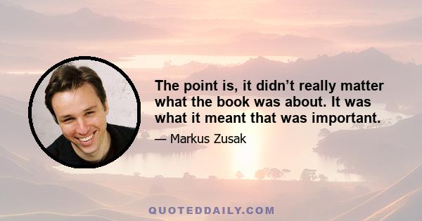 The point is, it didn’t really matter what the book was about. It was what it meant that was important.