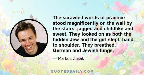 The scrawled words of practice stood magnificently on the wall by the stairs, jagged and childlike and sweet. They looked on as both the hidden Jew and the girl slept, hand to shoulder. They breathed. German and Jewish