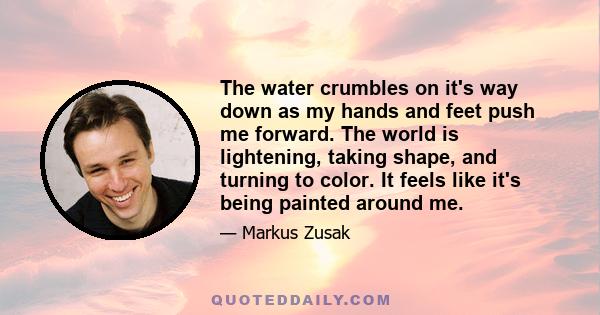 The water crumbles on it's way down as my hands and feet push me forward. The world is lightening, taking shape, and turning to color. It feels like it's being painted around me.