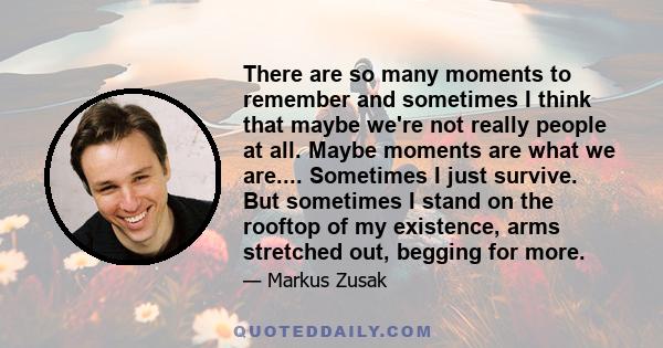 There are so many moments to remember and sometimes I think that maybe we're not really people at all. Maybe moments are what we are.... Sometimes I just survive. But sometimes I stand on the rooftop of my existence,