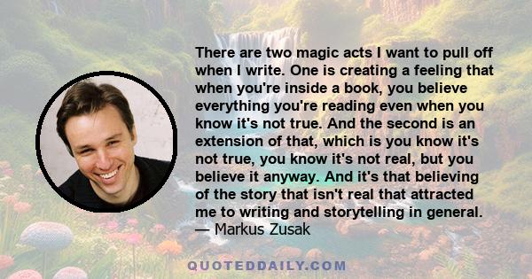 There are two magic acts I want to pull off when I write. One is creating a feeling that when you're inside a book, you believe everything you're reading even when you know it's not true. And the second is an extension