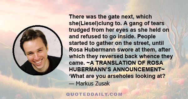 There was the gate next, which she(Liesel)clung to. A gang of tears trudged from her eyes as she held on and refused to go inside. People started to gather on the street, until Rosa Hubermann swore at them, after which