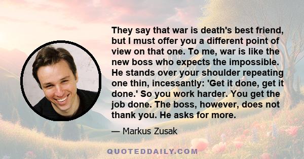 They say that war is death's best friend, but I must offer you a different point of view on that one. To me, war is like the new boss who expects the impossible. He stands over your shoulder repeating one thin,