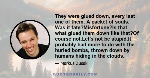 They were glued down, every last one of them. A packet of souls. Was it fate?Misfortune?Is that what glued them down like that?Of course not.Let's not be stupid.It probably had more to do with the hurled bombs, thrown