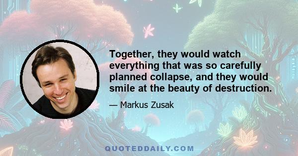 Together, they would watch everything that was so carefully planned collapse, and they would smile at the beauty of destruction.