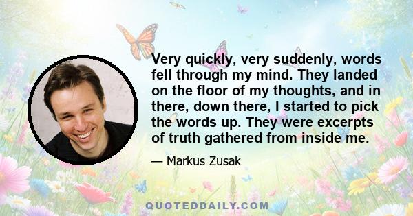 Very quickly, very suddenly, words fell through my mind. They landed on the floor of my thoughts, and in there, down there, I started to pick the words up. They were excerpts of truth gathered from inside me.