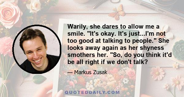 Warily, she dares to allow me a smile. It's okay. It's just...I'm not too good at talking to people. She looks away again as her shyness smothers her. So, do you think it'd be all right if we don't talk?