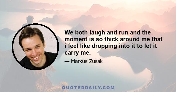 We both laugh and run and the moment is so thick around me that i feel like dropping into it to let it carry me.