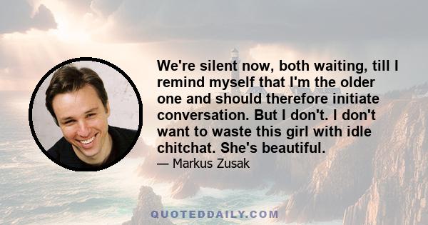 We're silent now, both waiting, till I remind myself that I'm the older one and should therefore initiate conversation. But I don't. I don't want to waste this girl with idle chitchat. She's beautiful.