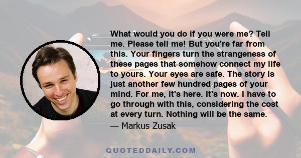 What would you do if you were me? Tell me. Please tell me! But you're far from this. Your fingers turn the strangeness of these pages that somehow connect my life to yours. Your eyes are safe. The story is just another