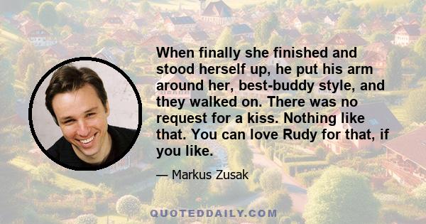 When finally she finished and stood herself up, he put his arm around her, best-buddy style, and they walked on. There was no request for a kiss. Nothing like that. You can love Rudy for that, if you like.