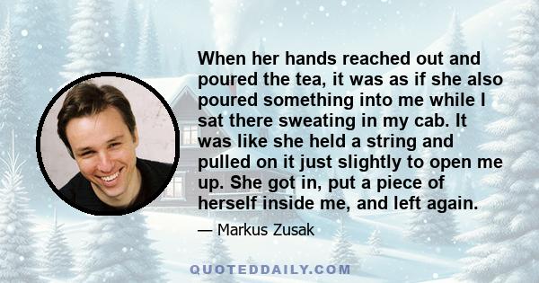 When her hands reached out and poured the tea, it was as if she also poured something into me while I sat there sweating in my cab. It was like she held a string and pulled on it just slightly to open me up. She got in, 