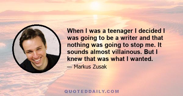 When I was a teenager I decided I was going to be a writer and that nothing was going to stop me. It sounds almost villainous. But I knew that was what I wanted.