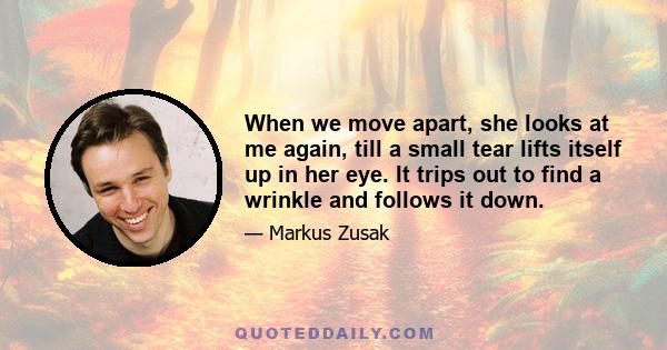 When we move apart, she looks at me again, till a small tear lifts itself up in her eye. It trips out to find a wrinkle and follows it down.