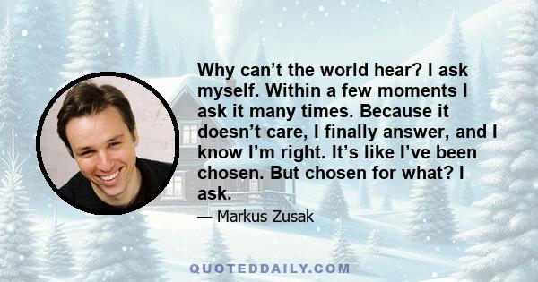 Why can’t the world hear? I ask myself. Within a few moments I ask it many times. Because it doesn’t care, I finally answer, and I know I’m right. It’s like I’ve been chosen. But chosen for what? I ask.