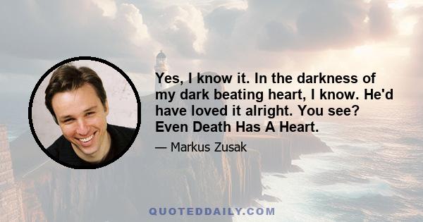 Yes, I know it. In the darkness of my dark beating heart, I know. He'd have loved it alright. You see? Even Death Has A Heart.