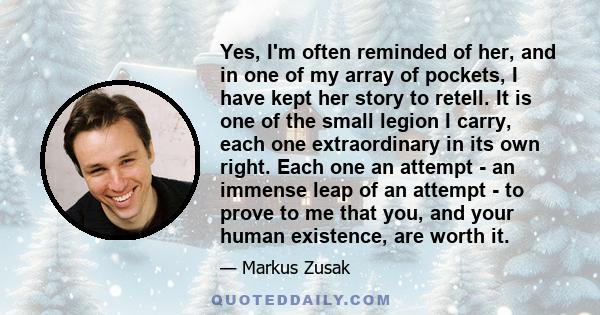 Yes, I'm often reminded of her, and in one of my array of pockets, I have kept her story to retell. It is one of the small legion I carry, each one extraordinary in its own right. Each one an attempt - an immense leap