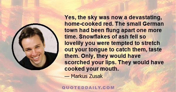 Yes, the sky was now a devastating, home-cooked red. The small German town had been flung apart one more time. Snowflakes of ash fell so lovelily you were tempted to stretch out your tongue to catch them, taste them.