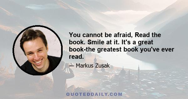 You cannot be afraid, Read the book. Smile at it. It's a great book-the greatest book you've ever read.