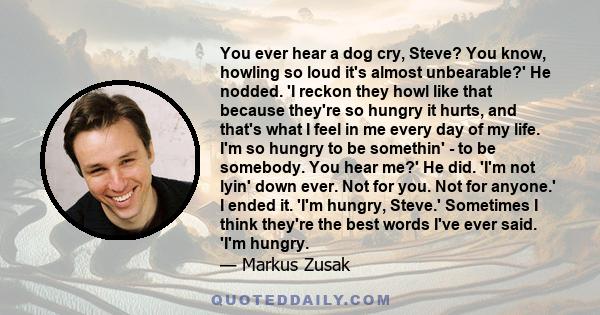 You ever hear a dog cry, Steve? You know, howling so loud it's almost unbearable?' He nodded. 'I reckon they howl like that because they're so hungry it hurts, and that's what I feel in me every day of my life. I'm so