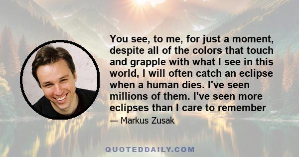 You see, to me, for just a moment, despite all of the colors that touch and grapple with what I see in this world, I will often catch an eclipse when a human dies. I've seen millions of them. I've seen more eclipses