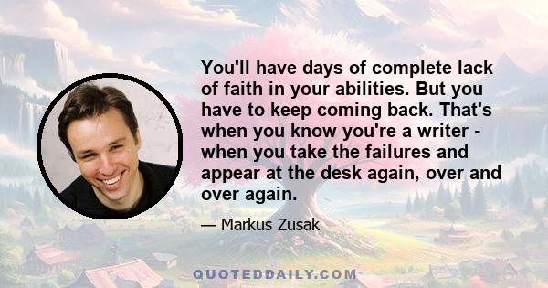 You'll have days of complete lack of faith in your abilities. But you have to keep coming back. That's when you know you're a writer - when you take the failures and appear at the desk again, over and over again.