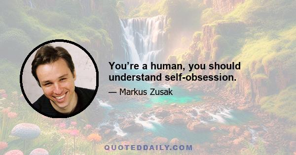 You’re a human, you should understand self-obsession.