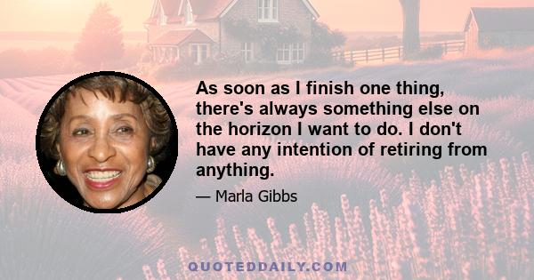 As soon as I finish one thing, there's always something else on the horizon I want to do. I don't have any intention of retiring from anything.