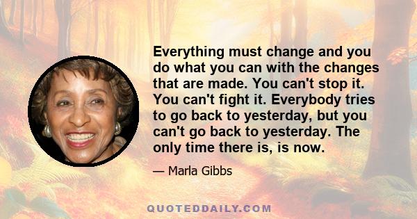 Everything must change and you do what you can with the changes that are made. You can't stop it. You can't fight it. Everybody tries to go back to yesterday, but you can't go back to yesterday. The only time there is,