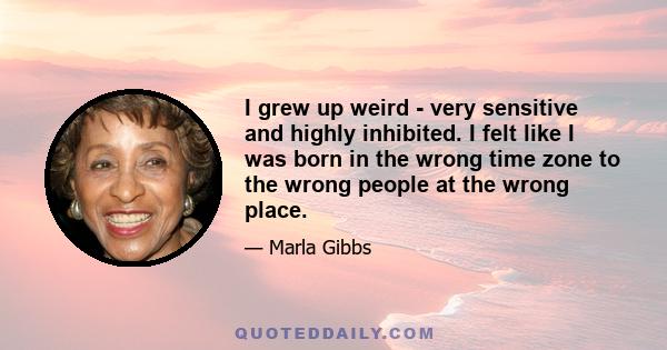 I grew up weird - very sensitive and highly inhibited. I felt like I was born in the wrong time zone to the wrong people at the wrong place.