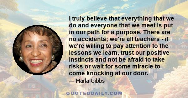 I truly believe that everything that we do and everyone that we meet is put in our path for a purpose. There are no accidents; we're all teachers - if we're willing to pay attention to the lessons we learn, trust our