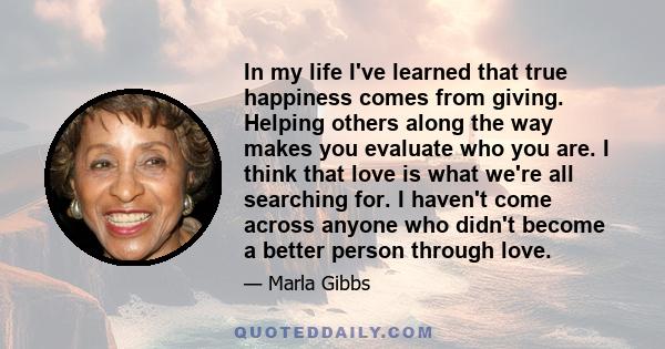 In my life I've learned that true happiness comes from giving. Helping others along the way makes you evaluate who you are. I think that love is what we're all searching for. I haven't come across anyone who didn't