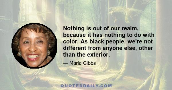 Nothing is out of our realm, because it has nothing to do with color. As black people, we're not different from anyone else, other than the exterior.