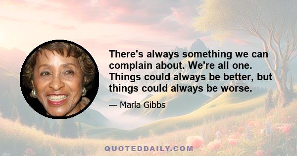 There's always something we can complain about. We're all one. Things could always be better, but things could always be worse.