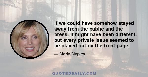 If we could have somehow stayed away from the public and the press, it might have been different, but every private issue seemed to be played out on the front page.