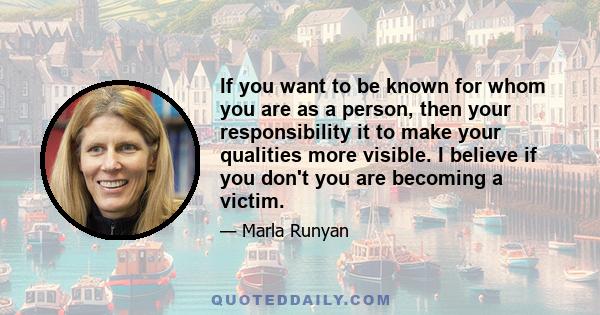 If you want to be known for whom you are as a person, then your responsibility it to make your qualities more visible. I believe if you don't you are becoming a victim.