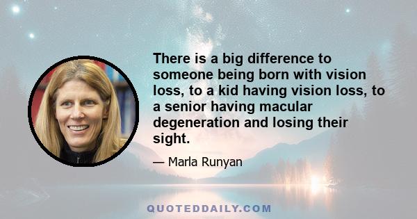 There is a big difference to someone being born with vision loss, to a kid having vision loss, to a senior having macular degeneration and losing their sight.