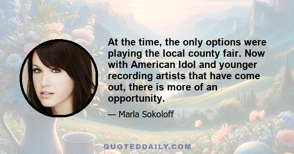 At the time, the only options were playing the local county fair. Now with American Idol and younger recording artists that have come out, there is more of an opportunity.