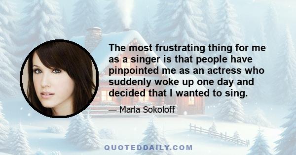 The most frustrating thing for me as a singer is that people have pinpointed me as an actress who suddenly woke up one day and decided that I wanted to sing.