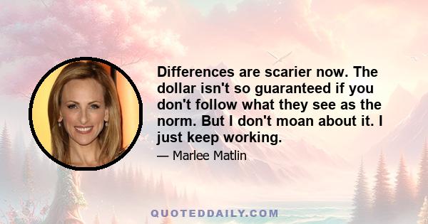 Differences are scarier now. The dollar isn't so guaranteed if you don't follow what they see as the norm. But I don't moan about it. I just keep working.